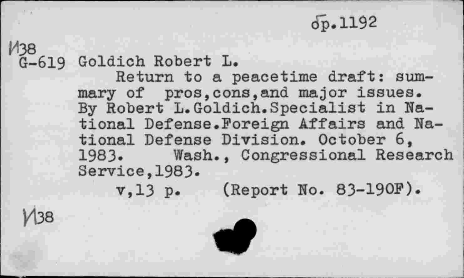 ﻿tip. 1192
G-619 Goldich Robert L.
Return to a peacetime draft: summary of pros,cons,and major issues. By Robert L.Goldich.Specialist in National Defense.Foreign Affairs and National Defense Division. October 6, 1983» Wash., Congressional Research
Service,1983»
v,13 p. (Report No. 83-190F).
H38